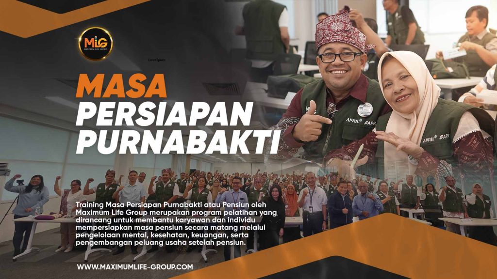 Training Masa Persiapan Purnabakti atau Pensiun oleh Maximum Life Group merupakan program pelatihan yang dirancang untuk membantu karyawan dan individu mempersiapkan masa pensiun secara matang melalui pengelolaan mental, kesehatan, keuangan, serta pengembangan peluang usaha setelah pensiun. Program ini memberikan pemahaman bahwa masa purnabakti bukan akhir dari produktivitas, melainkan fase baru untuk tetap berkarya, mandiri, dan menjalani kehidupan yang lebih bermakna melalui perencanaan keuangan yang tepat, penguatan mental dan spiritual, serta pengembangan jiwa kewirausahaan yang berkelanjutan.
